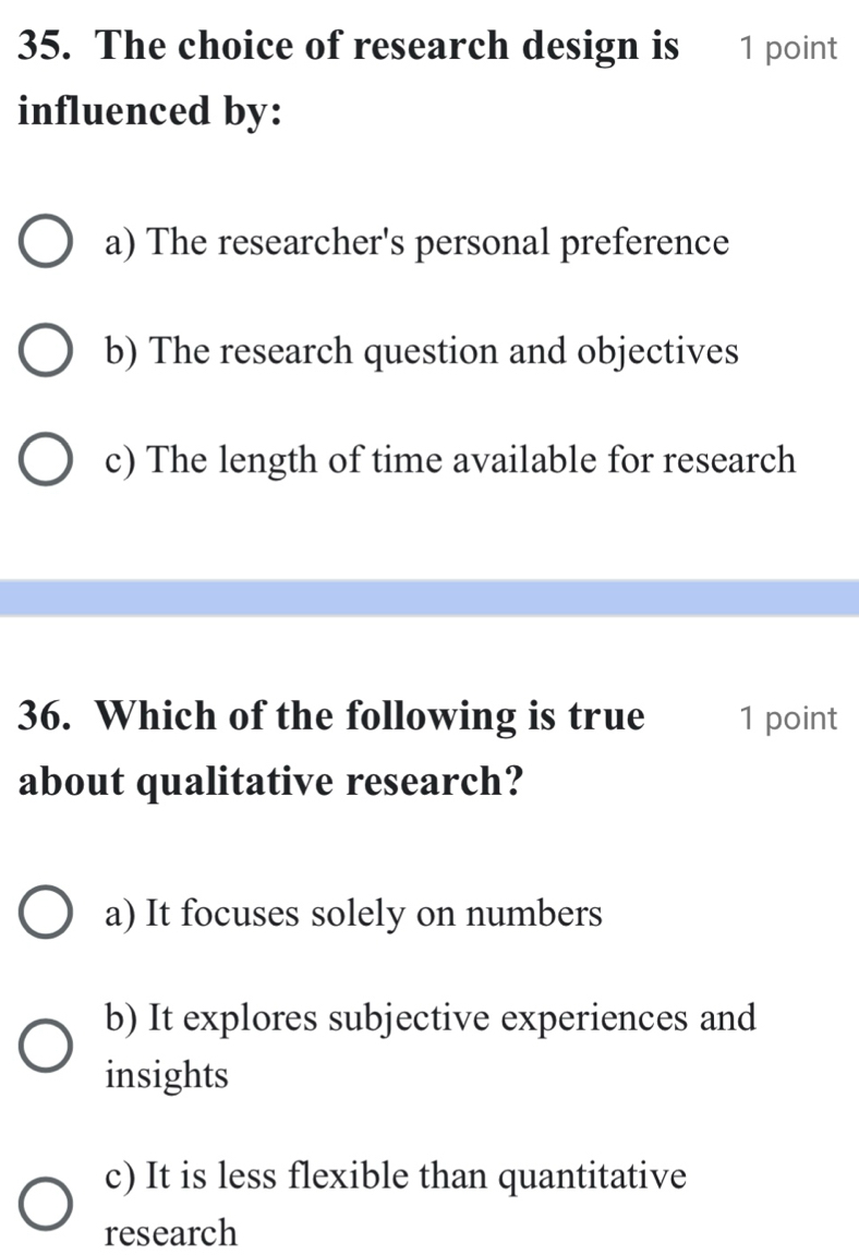 The choice of research design is 1 point
influenced by:
a) The researcher's personal preference
b) The research question and objectives
c) The length of time available for research
36. Which of the following is true 1 point
about qualitative research?
a) It focuses solely on numbers
b) It explores subjective experiences and
insights
c) It is less flexible than quantitative
research