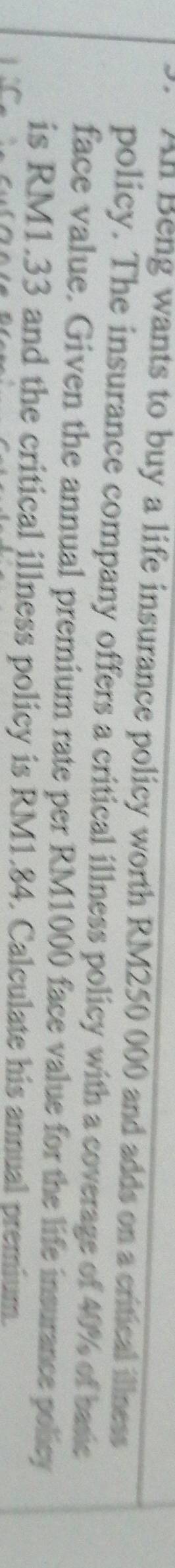 All Beng wants to buy a life insurance policy worth RM250 000 and adds on a critical illness 
policy. The insurance company offers a critical illness policy with a coverage of 40% of basic 
face value. Given the annual premium rate per RM1000 face value for the life insurance policy 
is RM1.33 and the critical illness policy is RM1.84. Calculate his annual premium.