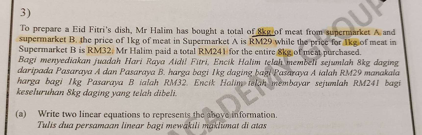 To prepare a Eid Fitri's dish, Mr Halim has bought a total of 8kg of meat from supermarket A and 
supermarket B. the price of 1kg of meat in Supermarket A is RM29. while the price for 1kg of meat in 
Supermarket B is RM32. Mr Halim paid a total RM241 for the entire 8kg of meat purchased. 
Bagi menyediakan juadah Hari Raya Aidil Fitri, Encik Halim telah membeli sejumlah 8kg daging 
daripada Pasaraya A dan Pasaraya B. harga bagi 1kg daging bagi Pasaraya A ialah RM29 manakala 
harga bagi 1kg Pasaraya B ialah RM32. Encik Halim telah membayar sejumlah RM241 bagi 
keseluruhan 8kg daging yang telah dibeli. 
(a) Write two linear equations to represents the above information. 
Tulis dua persamaan linear bagi mewakili maklumat di atas