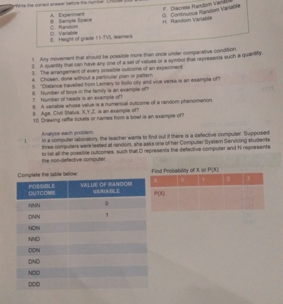 ie the correct answer before the number. Choos e y
F. Discrete Random Variabi
A. Experiment
B. Sample Space
H. Random Variable G. Continuous Random Variable
C. Random
D. Variable
E. Height of grade 11-TVL learners
1. Any movement that should be possible more than once under comparative condition.
2. A quantity that can have any one of a set of values or a symbol that represents such a quantity.
3. The arrangement of every possible outcome of an experiment
4. Chosen, done without a particular plan or pattern
5. “Distance travelled from Lemery to lloilo city and vice versa is an example of?
6. Number of boys in the family is an example of?
7. Number of heads is an example of?
8. A variable whose value is a numerical outcome of a random phenomenon.
9. Age, Civil Status, X,Y,Z, is an example of?
10. Drawing raffle tickets or names from a bowl is an example of?
Analyze each problem.
L In a computer laboratory, the teacher wants to find out if there is a defective computer. Supposed
three computers were tested at random, she asks one of her Computer System Servicing students
to list all the possible outcomes, such that D represents the defective computer and N represents
the non-defective computer.
le below: