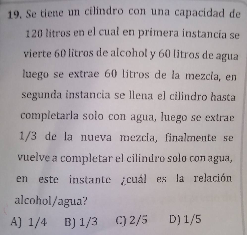 Se tiene un cilindro con una capacidad de
120 litros en el cual en primera instancia se
vierte 60 litros de alcohol y 60 litros de agua
luego se extrae 60 litros de la mezcla, en
segunda instancia se llena el cilindro hasta
completarla solo con agua, luego se extrae
1/3 de la nueva mezcla, finalmente se
vuelve a completar el cilindro solo con agua,
en este instante ¿cuál es la relación
alcohol/agua?
A) 1/4 B) 1/3 C) 2/5 D) 1/5