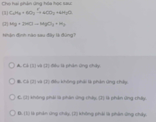 Cho hai phản ứng hóa học sau:
(1) C_6H_8+6O_2xrightarrow f4CO_2+4H_2O. 
(2) Mg+2HClto MgCl_2+H_2. 
Nhận định nào sau đây là đúng?
A. Cá (1) và (2) đều là phân ứng chấy.
B. Cả (2) và (2) đều không phải là phân ứng chây.
C. (2) không phải là phân ứng cháy, (2) là phân ứng cháy.
D. (1) là phản ứng chấy, (2) không phải là phân ứng cháy.