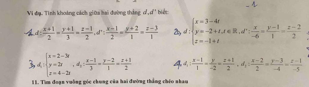 Ví dụ. Tính khoảng cách giữa hai đường thẳng đ, d' biết: 
a d :  (x+1)/2 = (y+1)/3 = (z-1)/2 , d': (x-1)/2 = (y+2)/1 = (z-3)/1  2b, d:beginarrayl x=3-4t y=-2+t, t∈ R, d∵  x/-6 = (y-1)/1 = (z-2)/2 endarray.
3, d_1:beginarrayl x=2-3t y=2t z=4-2tendarray. , d_2: (x-1)/3 = (y-2)/1 = (z+1)/2 
4 d_1: (x-1)/1 = y/-2 = (z+1)/2 , d_2: (x-2)/2 = (y-3)/-4 = (z-1)/-5 
11. Tìm đoạn vuông góc chung của hai đường thẳng chéo nhau