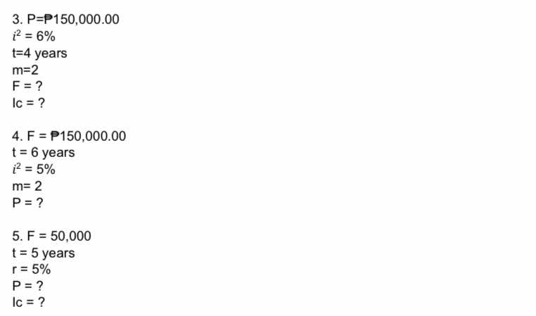 P=P150,000.00
i^2=6%
t=4 years
m=2
F= ?
Ic= ? 
4. F=P150,000.00
t=6 years
i^2=5%
m=2
P= ? 
5. F=50,000
t=5 years
r=5%
P= ?
lc= ?