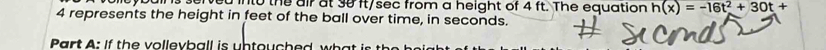 into the air at 30 ft/sec from a height of 4 ft. The equation h(x)=-16t^2+30t+
4 represents the height in feet of the ball over time, in seconds. 
art : If th e vollevball is un touched w i