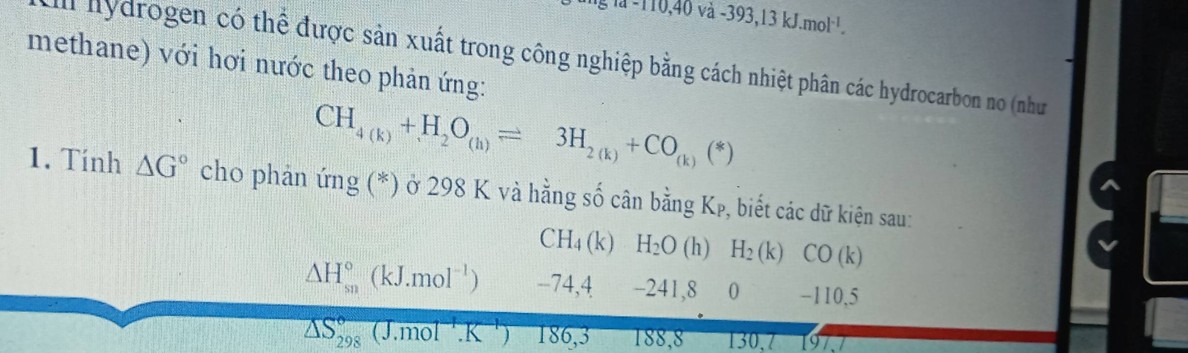 à -110,40 và -393,13kJ.mol^(-1). 
n y rogen có thể được sản xuất trong công nghiệp bằng cách nhiệt phân các hydrocarbon no (như
methane) với hơi nước theo phản ứng:
CH_4(k)+H_2O_(h)leftharpoons 3H_2(k)+CO_(k)(*)
1. Tính △ G° cho phản ứng (*) ở 298 K và hằng số cân bằng Kp, biết các dữ kiện sau:
CH_4(k) H_2O (h) H_2 (k) CO(k)
△ H_(sn)°(kJ.mol^(-1)) -74,4 -241, 8 0 -110,5
△ S_(298)°(J.mol^(-1).K J 186,3 188, 8 130, 7 197.