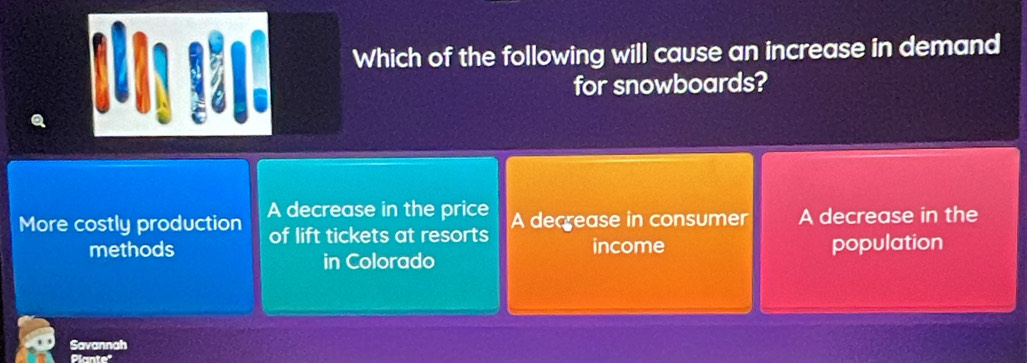 Which of the following will cause an increase in demand
for snowboards?
More costly production A decrease in the price A decrease in consumer A decrease in the
methods of lift tickets at resorts
income
in Colorado population
Savannah
Plante