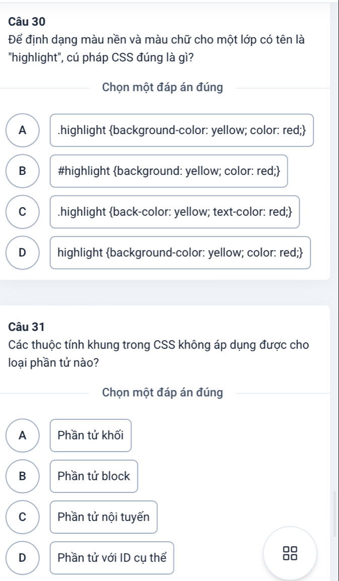 Để định dạng màu nền và màu chữ cho một lớp có tên là
"highlight", cú pháp CSS đúng là gì?
Chọn một đáp án đúng
A .highlight background-color: yellow; color: red;
B #highlight background: yellow; color: red;
C .highlight back-color: yellow; text-color: red;
D highlight background-color: yellow; color: red;
Câu 31
Các thuộc tính khung trong CSS không áp dụng được cho
loại phần tử nào?
Chọn một đáp án đúng
A Phần tử khối
B Phần tử block
C Phần tử nội tuyến
D Phần tử với ID cụ thể 0