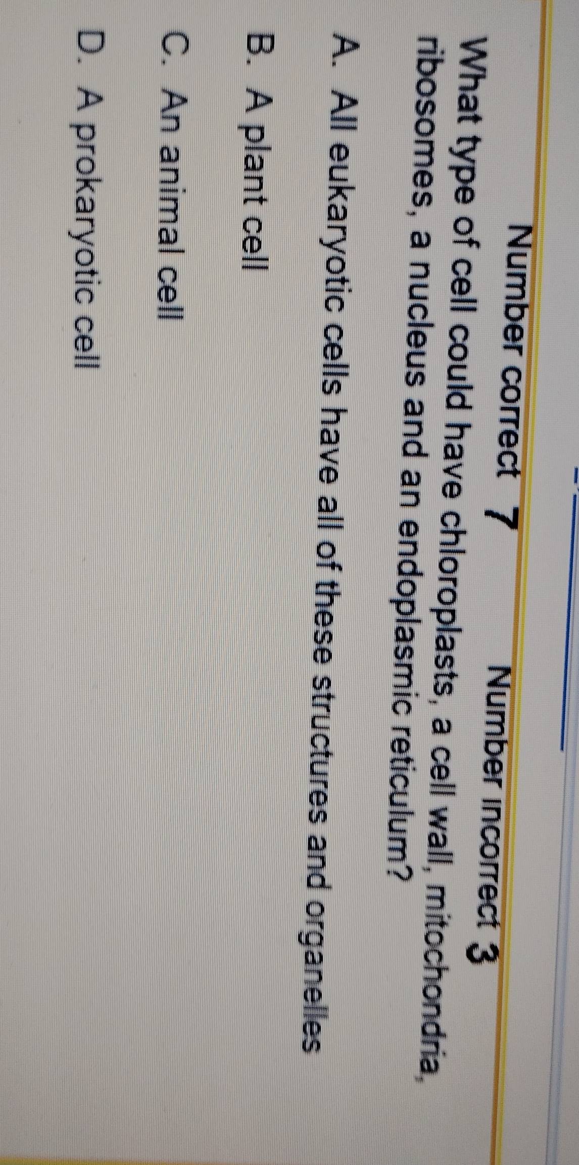 Number correct 7 Number incorrect 3
What type of cell could have chloroplasts, a cell wall, mitochondria,
ribosomes, a nucleus and an endoplasmic reticulum?
A. All eukaryotic cells have all of these structures and organelles
B. A plant cell
C. An animal cell
D. A prokaryotic cell