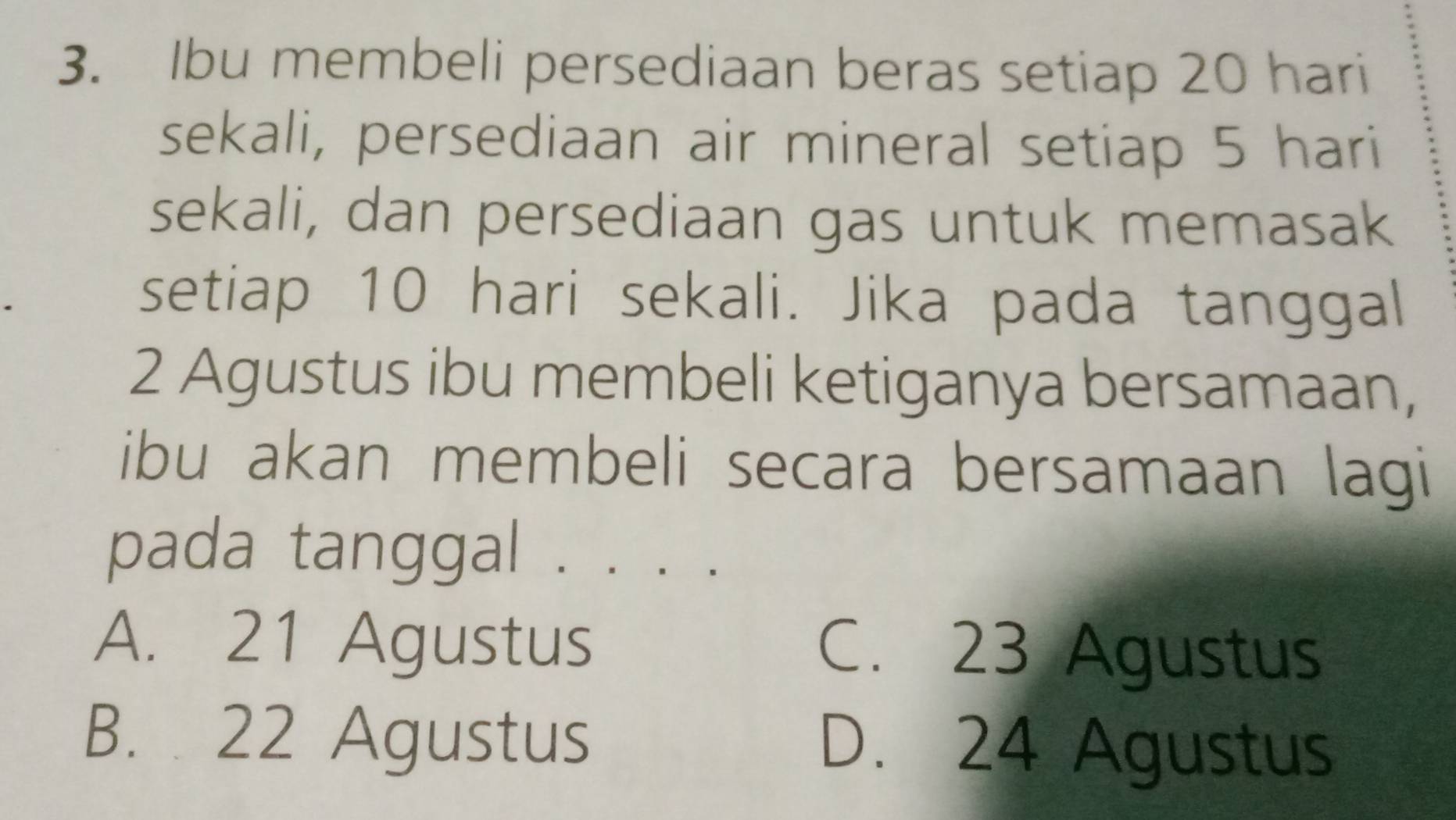 Ibu membeli persediaan beras setiap 20 hari
sekali, persediaan air mineral setiap 5 hari
sekali, dan persediaan gas untuk memasak
setiap 10 hari sekali. Jika pada tanggal
2 Agustus ibu membeli ketiganya bersamaan,
ibu akan membeli secara bersamaan lagi
pada tanggal . . . .
A. 21 Agustus C. 23 Agustus
B. 22 Agustus D. 24 Agustus