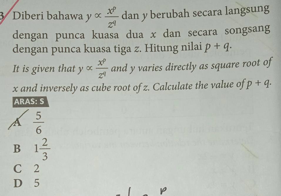 Diberi bahawa y ∞  x^p/z^q  dan y berubah secara langsung
dengan punca kuasa dua x dan secara songsang
dengan punca kuasa tiga z. Hitung nilai p+q. 
It is given that y ∝  x^p/z^q  and y varies directly as square root of
x and inversely as cube root of z. Calculate the value of p+q. 
ARAS: S
A  5/6 
B 1 2/3 
C 2
D 5
p