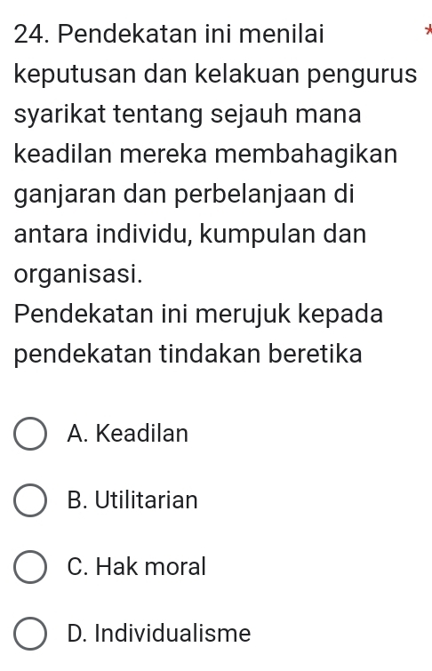 Pendekatan ini menilai

keputusan dan kelakuan pengurus
syarikat tentang sejauh mana
keadilan mereka membahagikan
ganjaran dan perbelanjaan di
antara individu, kumpulan dan
organisasi.
Pendekatan ini merujuk kepada
pendekatan tindakan beretika
A. Keadilan
B. Utilitarian
C. Hak moral
D. Individualisme