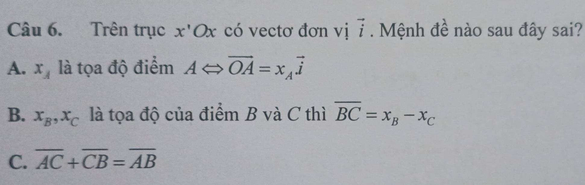 Trên trục x'Ox có vectơ đơn vị vector i. Mệnh đề nào sau đây sai?
A. x_A là tọa độ điểm ALeftrightarrow vector OA=x_Avector i
B. x_B, x_C là tọa độ của điểm B và C thì overline BC=x_B-x_C
C. overline AC+overline CB=overline AB