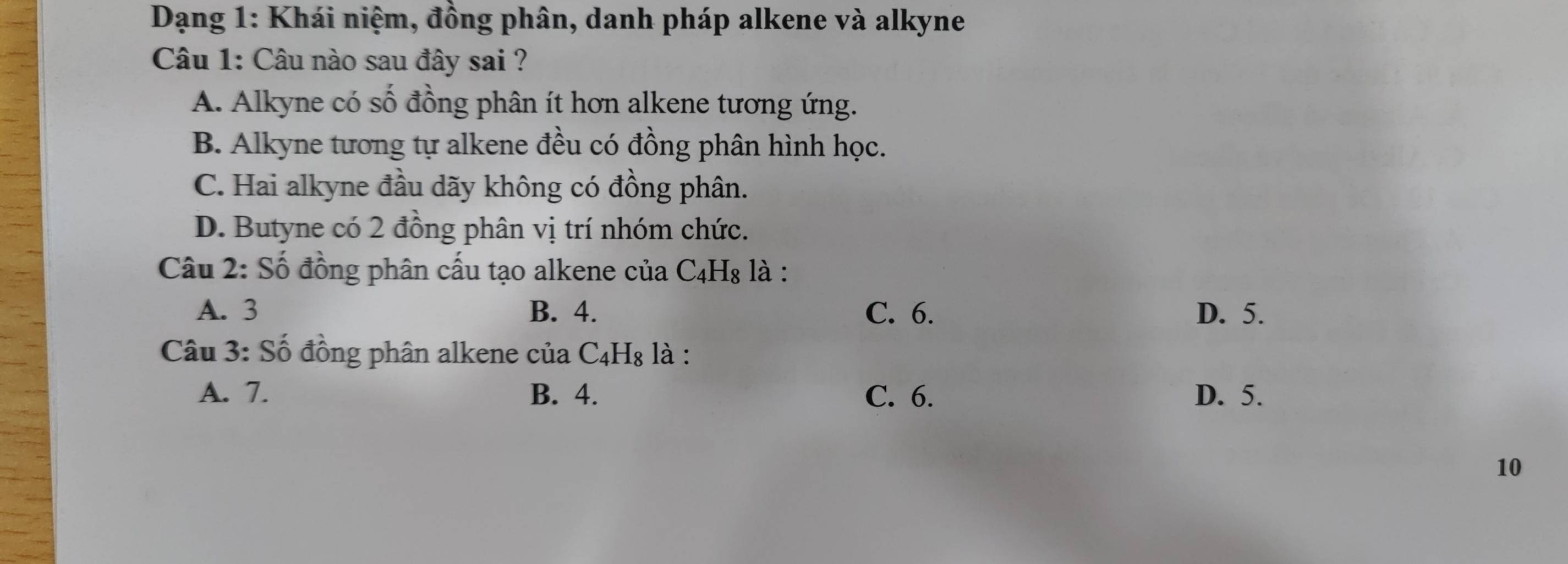 Dạng 1: Khái niệm, đồng phân, danh pháp alkene và alkyne
Câu 1: Câu nào sau đây sai ?
A. Alkyne có số đồng phân ít hơn alkene tương ứng.
B. Alkyne tương tự alkene đều có đồng phân hình học.
C. Hai alkyne đầu dãy không có đồng phân.
D. Butyne có 2 đồng phân vị trí nhóm chức.
Câu 2: Số đồng phân cấu tạo alkene của C_4H_8 : là :
A. 3 B. 4. C. 6. D. 5.
Câu 3: Số đồng phân alkene của C_4H_8 là :
A. 7. B. 4. C. 6. D. 5.
10