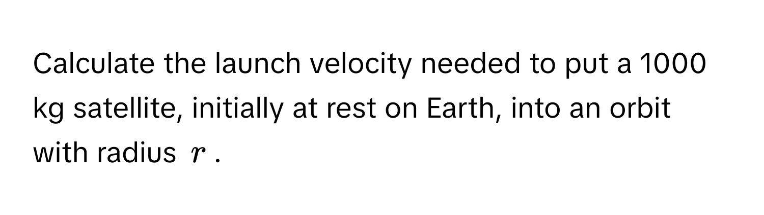 Calculate the launch velocity needed to put a 1000 kg satellite, initially at rest on Earth, into an orbit with radius $r$.