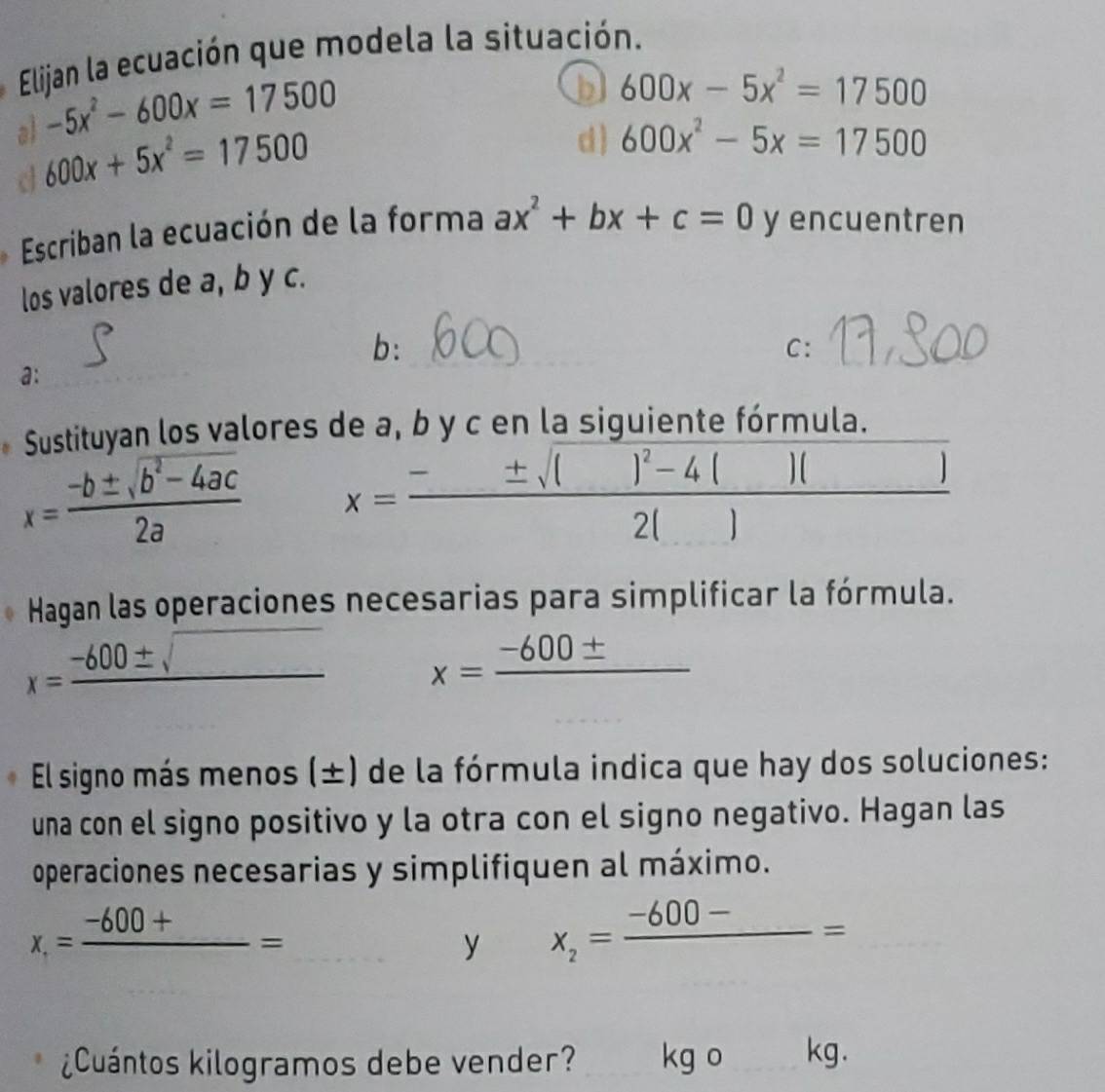 Elijan la ecuación que modela la situación.
-5x^2-600x=17500
b 600x-5x^2=17500
al 600x+5x^2=17500
d ) 600x^2-5x=17500
d
Escriban la ecuación de la forma ax^2+bx+c=0 y encuentren
los valores de a, b y c.
b:
C:
a:
Sustituyan los valores de a, b y c en la siguiente fórmula.
x= (-b± sqrt(b^2-4ac))/2a  x==— =* '* " 1 
Hagan las operaciones necesarias para simplificar la fórmula.
x=frac -600± sqrt() x=frac -600± 
El signo más menos (±) de la fórmula indica que hay dos soluciones:
una con el signo positivo y la otra con el signo negativo. Hagan las
operaciones necesarias y simplifiquen al máximo.
x_1=frac -600+=
y x_2=frac -600-=
¿Cuántos kilogramos debe vender? kg o kg.