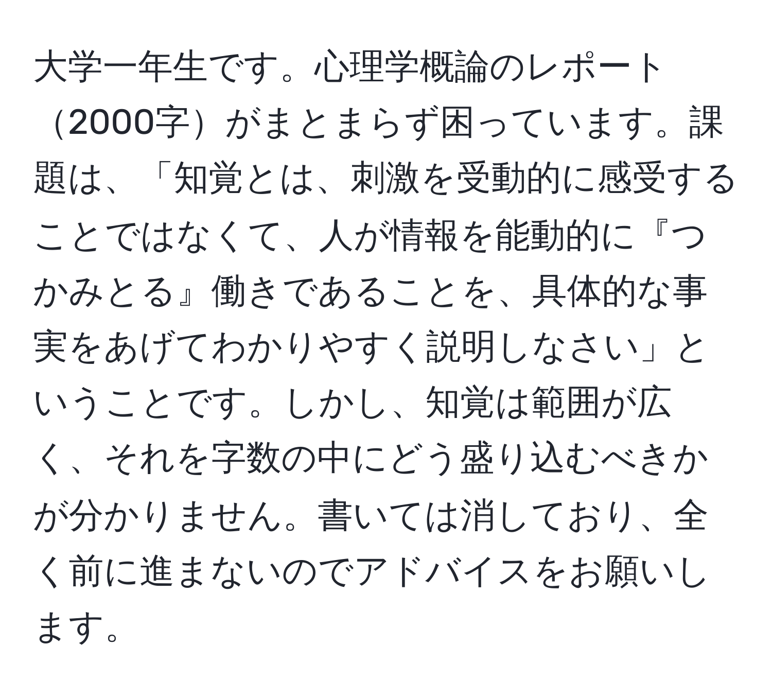 大学一年生です。心理学概論のレポート2000字がまとまらず困っています。課題は、「知覚とは、刺激を受動的に感受することではなくて、人が情報を能動的に『つかみとる』働きであることを、具体的な事実をあげてわかりやすく説明しなさい」ということです。しかし、知覚は範囲が広く、それを字数の中にどう盛り込むべきかが分かりません。書いては消しており、全く前に進まないのでアドバイスをお願いします。