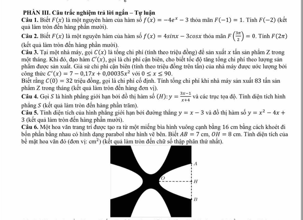 PHÀN III. Câu trắc nghiệm trã lời ngắn - Tự luận
Câu 1. Biết F(x) là một nguyên hàm của hàm số f(x)=-4e^x-3 thỏa mãn F(-1)=1. Tính F(-2) (kết
quả làm tròn đến hàng phần mười).
Câu 2. Biết F(x) là một nguyên hàm của hàm số f(x)=4sin x-3cos x thỏa manF( 3π /2 )=0 , Tính F(2π )
(kết quả làm tròn đến hàng phần mười).
Câu 3. Tại một nhà máy, gọi C(x) là tổng chi phí (tính theo triệu đồng) đề sản xuất x tần sản phầm Z trong
một tháng. Khi đó, đạo hàm C'(x) , gọi là chi phí cận biên, cho biết tốc độ tăng tồng chi phí theo lượng sản
phẩm được sản xuất. Giả sử chi phí cận biên (tính theo triệu đồng trên tấn) của nhà máy được ước lượng bởi
công thức C'(x)=7-0,17x+0,00035x^2 với 0≤ x≤ 90.
Biết rằng C(0)=32 triệu đồng, gọi là chi phí cố định. Tính tổng chi phí khi nhà máy sản xuất 83 tấn sản
phẩm Z trong tháng (kết quả làm tròn đến hàng đơn vị).
Câu 4. Gọi S là hình phẳng giới hạn bởi đồ thị hàm shat o(H):y= (3x-1)/x+4  và các trục tọa độ. Tính diện tích hình
phăng S (kết quả làm tròn đến hàng phần trăm).
Câu 5. Tính diện tích của hình phẳng giới hạn bởi đường thắng y=x-3 và dhat o thị hàm số y=x^2-4x+
3 (kết quả làm tròn đến hàng phần mười).
Câu 6. Một hoa văn trang trí được tạo ra từ một miếng bìa hình vuông cạnh bằng 16 cm bằng cách khoét đi
bốn phần bằng nhau có hình dạng parabol như hình vẽ bên. Biết AB=7cm,OH=8cm. Tính diện tích của
bể mặt hoa văn đó (đơn vị: cm^2) (kết quả làm tròn đến chữ số thập phân thứ nhất).