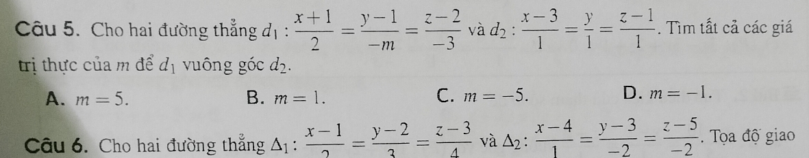 Cho hai đường thẳng đị:  (x+1)/2 = (y-1)/-m = (z-2)/-3  và d_2: (x-3)/1 = y/1 = (z-1)/1 . Tìm tất cả các giá
trị thực của m để d_1 vuông góc d_2.
D.
A. m=5. B. m=1. C. m=-5. m=-1. 
Câu 6. Cho hai đường thẳng A :  (x-1)/2 = (y-2)/3 = (z-3)/4  và △ _2: (x-4)/1 = (y-3)/-2 = (z-5)/-2 . Tọa độ giao