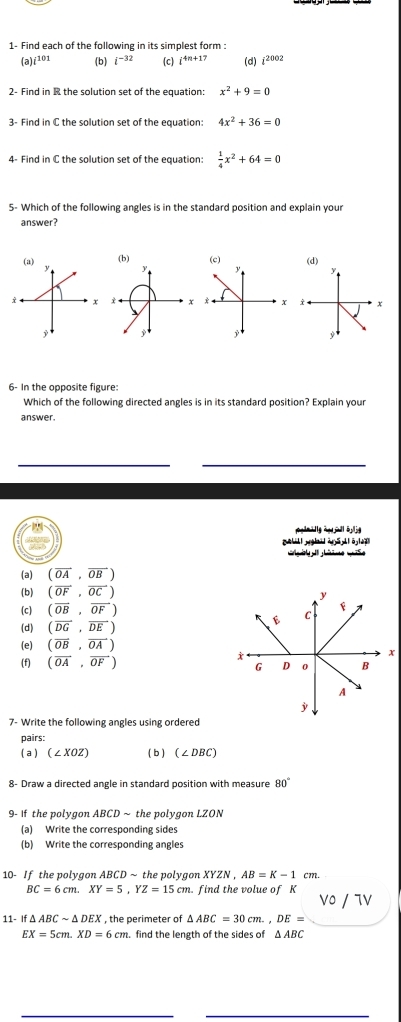 1- Find each of the following in its simplest form :
(a) i^(101) (b) i^(-32) (c) i^(4n+17) (d) i^(2002)
2- Find in R the solution set of the equation: x^2+9=0
3- Find in C the solution set of the equation: 4x^2+36=0
4- Find in C the solution set of the equation:  1/4 x^2+64=0
5- Which of the following angles is in the standard position and explain your
answer?
(d)

6- In the opposite figure:
Which of the following directed angles is in its standard position? Explain your
answer.
elmally hp a b 
(a) (overline OA,overline OB)
(b) (overline OF,overline OC)
(c) (overline OB,overline OF)
(d) (overline DG,overline DE)
(e) (overline OB,overline OA)
(f) (vector OA,vector OF)
7- Write the following angles using ordered
pairs:
( a ) (∠ XOZ) ( b ) (∠ DBC)
8- Draw a directed angle in standard position with measure 80°
9- If the polygon ABCD ~ the polygon LZON
(a) Write the corresponding sides
(b) Write the corresponding angles
10- If the polygon ABCDsim the polygon XYZN , AB=K-1 cm
BC=6cm. XY=5, YZ=15cm. . find the volue of K
Vο / TV
11- If △ ABCsim △ DEX , the perimeter of △ ABC=30cm., DE=
EX=5cm. XD=6cm. find the length of the sides of Δ ABC