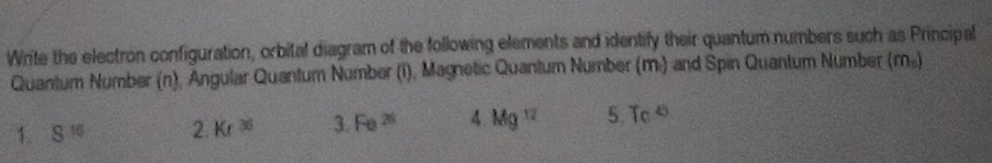 Write the electron configuration, orbital diagram of the following elements and identify their quantum numbers such as Principal 
Quantum Number (n), Angular Quantum Number (i), Magnetic Quantum Number (m.) and Spin Quantum Number (m_5)
1. 8^(16) 2. Kr^(35) 3. Fe^(26) 4. Mg^(12) 5.7c^8