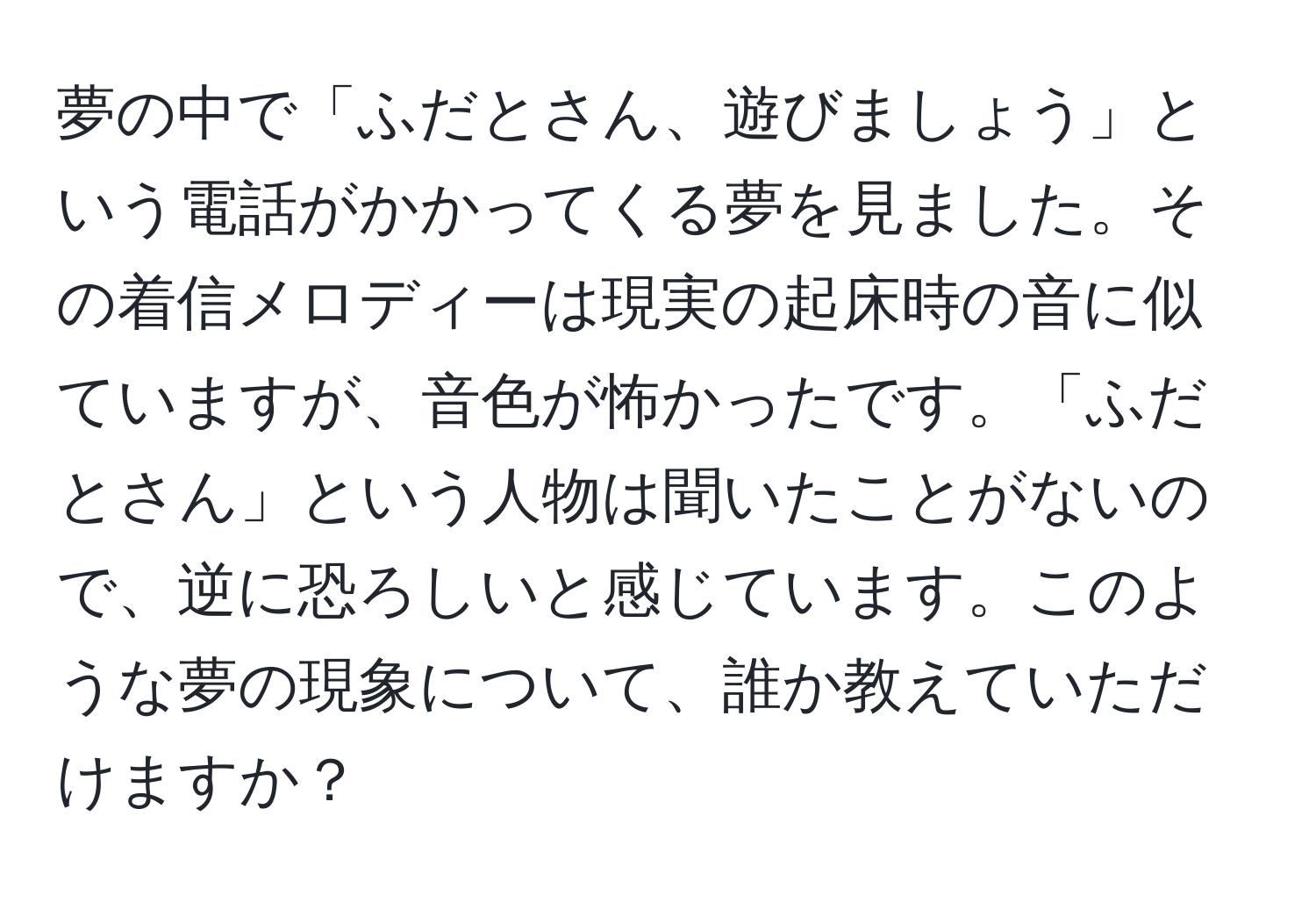 夢の中で「ふだとさん、遊びましょう」という電話がかかってくる夢を見ました。その着信メロディーは現実の起床時の音に似ていますが、音色が怖かったです。「ふだとさん」という人物は聞いたことがないので、逆に恐ろしいと感じています。このような夢の現象について、誰か教えていただけますか？