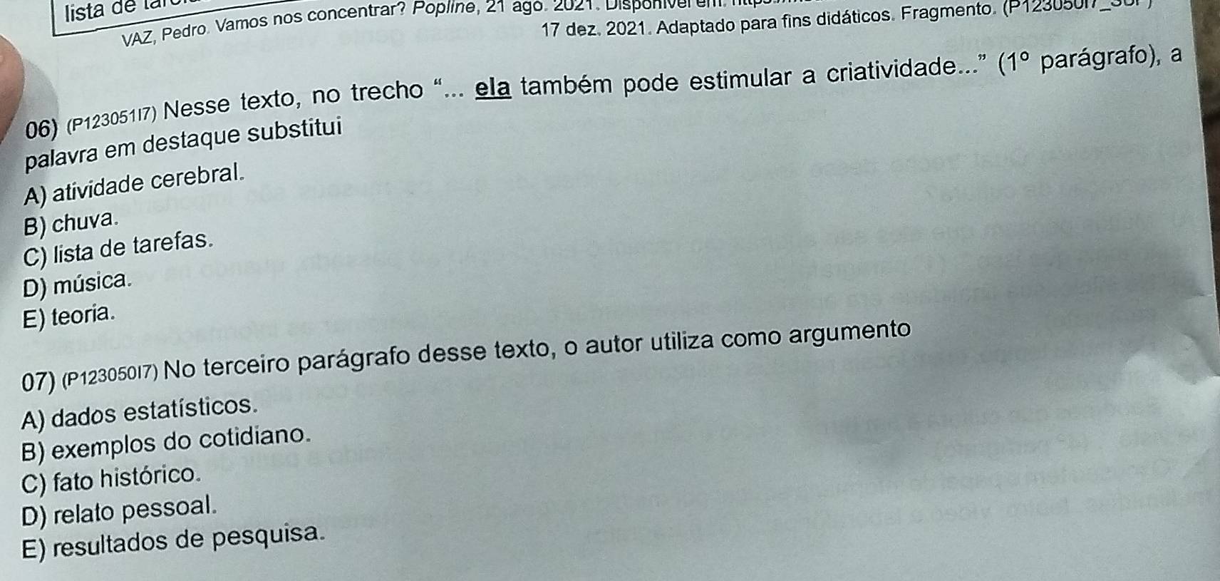 lista de tan
17 dez. 2021. Adaptado para fins didáticos. Fragmento. (P123050))
VAZ, Pedro. Vamos nos concentrar? Popline, 21 ago. 2021. Disponiver em 
06) (P12305117) Nesse texto, no trecho “... ela também pode estimular a criatividade...” (1° parágrafo), a
palavra em destaque substitui
A) atividade cerebral.
B) chuva.
C) lista de tarefas.
D) música.
E) teoria.
07) (P12305017) No terceiro parágrafo desse texto, o autor utiliza como argumento
A) dados estatísticos.
B) exemplos do cotidiano.
C) fato histórico.
D) relato pessoal.
E) resultados de pesquisa.