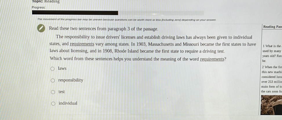 Toplc: Reading
Progress:
The movement of the progress bar may be uneven because questions can be worth more or less (including zero) depending on your answer.
Read these two sentences from paragraph 3 of the passage. Reading Pass
The responsibility to issue drivers' licenses and establish driving laws has always been given to individual
states, and requirements vary among states. In 1903, Massachusetts and Missouri became the first states to have 1 What is the
laws about licensing, and in 1908, Rhode Island became the first state to require a driving test. used by many
Which word from these sentences helps you understand the meaning of the word requirements? be. years old? Rec
2 When the fir
laws this new machi
considered lux
responsibility over 253 millic
main form of tr
test the cars soon fo
individual