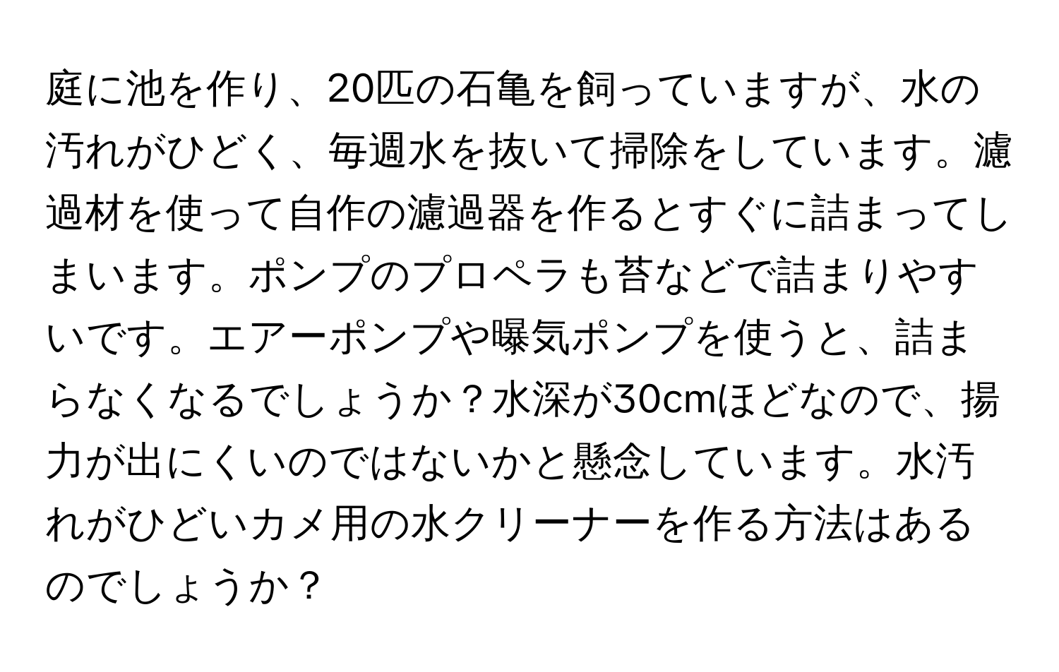 庭に池を作り、20匹の石亀を飼っていますが、水の汚れがひどく、毎週水を抜いて掃除をしています。濾過材を使って自作の濾過器を作るとすぐに詰まってしまいます。ポンプのプロペラも苔などで詰まりやすいです。エアーポンプや曝気ポンプを使うと、詰まらなくなるでしょうか？水深が30cmほどなので、揚力が出にくいのではないかと懸念しています。水汚れがひどいカメ用の水クリーナーを作る方法はあるのでしょうか？