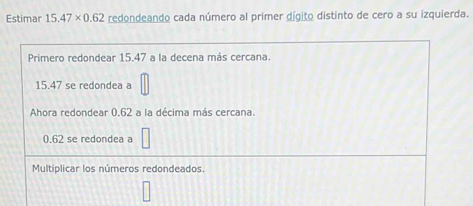 Estimar 15.47* 0.62 redondeando cada número al primer dígito distinto de cero a su izquierda.
Primero redondear 15.47 a la decena más cercana.
15.47 se redondea a
Ahora redondear 0.62 a la décima más cercana.
0.62 se redondea a
Multiplicar los números redondeados.