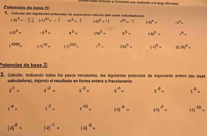 Anada estás fórmulas el formutario que realizarás a lo largo del curso) 
Potencias de base N: 
1. Calcular las siguientes potencias de exponente natural (sin usar calculadora):
(-2)^5= (-1)^21=-1 13^0=1 (-2)^2= 1^(21)=1 (-3)^4= - 3 ª -
(-2)^3= -2^3= 9^2= (-9)^2= 9^3= (-9)^3= 1^9=
1^(4569)= (-1)^10= (-1)^523= 1^0= 235^0= (-1)^0= (0.75)^0=
Potencias de base Z: 
2. Calcular, indicando todos los pasos necesarios, las siguientes potencias de exponente entero (sin usar 
calculadora), dejando el resultado en forma entera o fraccionaria:
2^(-1)= 2^(-2)= 2^(-3)= 3^(-1)= 3^(-2)= 3^(-3)=
1^(-4)= 1^(-7)= 1^(-10)= (-1)^-4= (-1)^-7= (-1)^-10=
(-3)^-2= (-2)^-1= (-3)^-3=