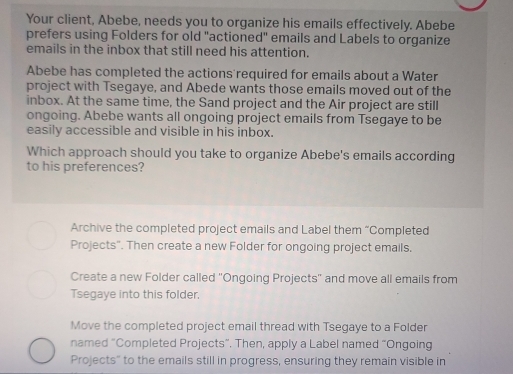 Your client, Abebe, needs you to organize his emails effectively. Abebe
prefers using Folders for old "actioned" emails and Labels to organize
emails in the inbox that still need his attention.
Abebe has completed the actions required for emails about a Water
project with Tsegaye, and Abede wants those emails moved out of the
inbox. At the same time, the Sand project and the Air project are still
ongoing. Abebe wants all ongoing project emails from Tsegaye to be
easily accessible and visible in his inbox.
Which approach should you take to organize Abebe's emails according
to his preferences?
Archive the completed project emails and Label them “Completed
Projects". Then create a new Folder for ongoing project emails,
Create a new Folder called 'Ongoing Projects'' and move all emails from
Tsegaye into this folder.
Move the completed project email thread with Tsegaye to a Folder
named "Completed Projects”. Then, apply a Label named “Ongoing
Projects" to the emails still in progress, ensuring they remain visible in