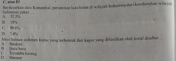 C, atau D!
Berdasarkan data Kemenhut, persentase luas hutan di wilayah Indonesia dari keseluruhan wilayah
Indonesia yakni ....
A. 52.3%
B. 18%
C. 99.6%
D. 7.4%
Jenis batuan sedimen kapur yang terbentuk dari kapur yang dihasilkan oleh koral disebut...
A. Bauksit
B. Batu bara
C Terumbu karang
D. Marmer