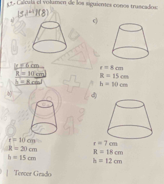 5,7.- Calcula el volumen de los siguientes conos truncados: 
a) 
c)
r=6=6cm
r=8cm
R=10cm
R=15cm
h=8cml
h=10cm
b) 
d)
r=10cm
r=7cm
R=20cm
R=18cm
h=15cm
h=12cm
Tercer Grado