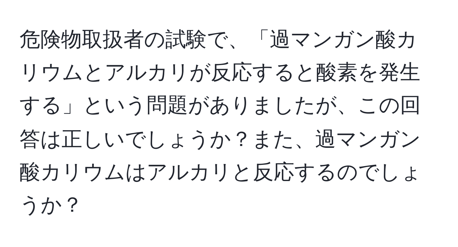 危険物取扱者の試験で、「過マンガン酸カリウムとアルカリが反応すると酸素を発生する」という問題がありましたが、この回答は正しいでしょうか？また、過マンガン酸カリウムはアルカリと反応するのでしょうか？