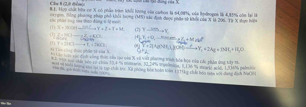 May xác định cầu tạo đùng của X. 
Câu 8 (2,0 điểm): 
8.1. Hợp chất hữu cơ X có phần trăm khối lượng của carbon là 64,08%, của hydrogen là 4,85% còn lại là 
oxygen. Băng phương pháp phố khối lượng (MS) xác định được phân tử khối của X là 206. Từ X thực hiện 
các phân ứng sau theo đúng tỉ lệ mol: 
(1) X+3KOHxrightarrow H_2O_3^nY+Z+T+M; (2) Yxrightarrow U_AM_tY_1
Z+HClto Z,Z,+KCl; 
32 yook CH_3COOH
(4) Y + O m sim→ Z + M;d 
(5) T+2HClto T_1+2KCl (6) Y+2[Ag(NH_3)_2 (OH)to Y_2+2Ag+3NH_3+H_2O. 
a) Tìm công thức phân tử của X. 
b) Lập luận xác định công thức cầu tạo của X và viết phương trình hóa học của cấc phản ứng xảy ra. 
8.2. Một loại chất béo có chứa 53,4 % tristearin, 32, 24% tripalmitin, 1,136 % stearic acid, 1,536% palmitic 
acid về khối lượng còn lai là tạp chất trợ. Xã phòng hóa hoàn toản 1375kg chất béo trên với dung dịch NaOH 
vừa đù, già thiết hiệu suất 100%, 
Văn Tân