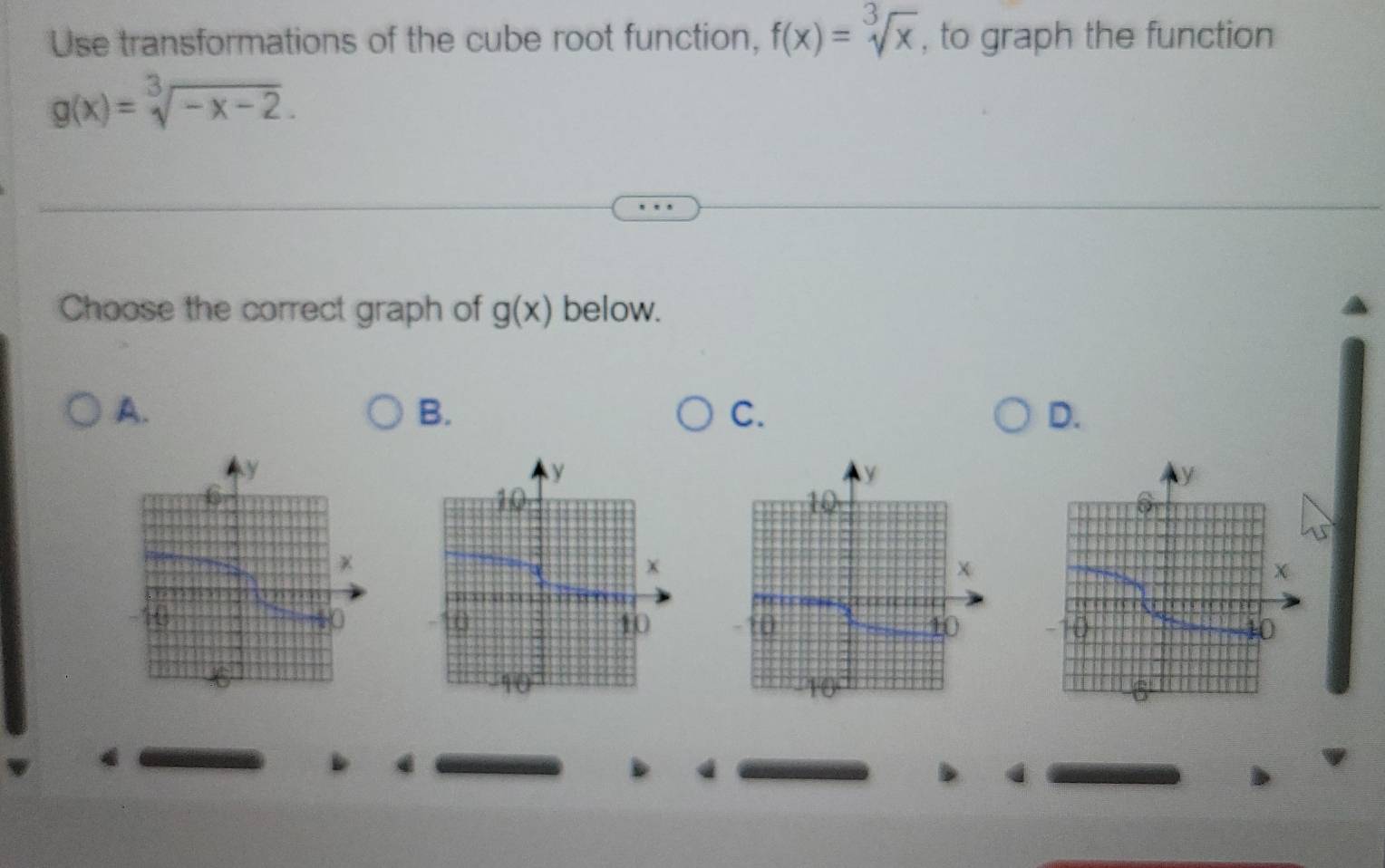 Use transformations of the cube root function, f(x)=sqrt[3](x) , to graph the function
g(x)=sqrt[3](-x-2). 
Choose the correct graph of g(x) below. 
A. 
B. 
C. 
D.