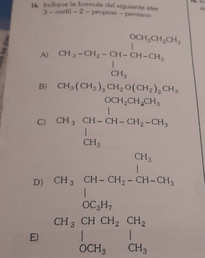 Indique la formula del siguiente èter
3 - metil - 2 - propoxi - pentano
A) CH_3-CH_2-CH-CH-CH_3-CH_3 CH_3endarray.
B) H_3(CH_2)_3CH_2O(
(-3,4)
C) 24gCH_3CH_2OH_CH_2CH_3O_3CH_2CH_3+CH_2OH_3
(sqrt(-1))^5^((circ)
D)
E) beginarray)r 18,25g* 16,06=1* 21 hline 18,00,200, 00,000,040 hline 1800,000endarray