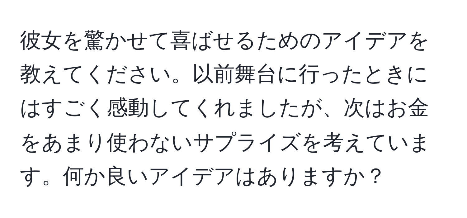 彼女を驚かせて喜ばせるためのアイデアを教えてください。以前舞台に行ったときにはすごく感動してくれましたが、次はお金をあまり使わないサプライズを考えています。何か良いアイデアはありますか？