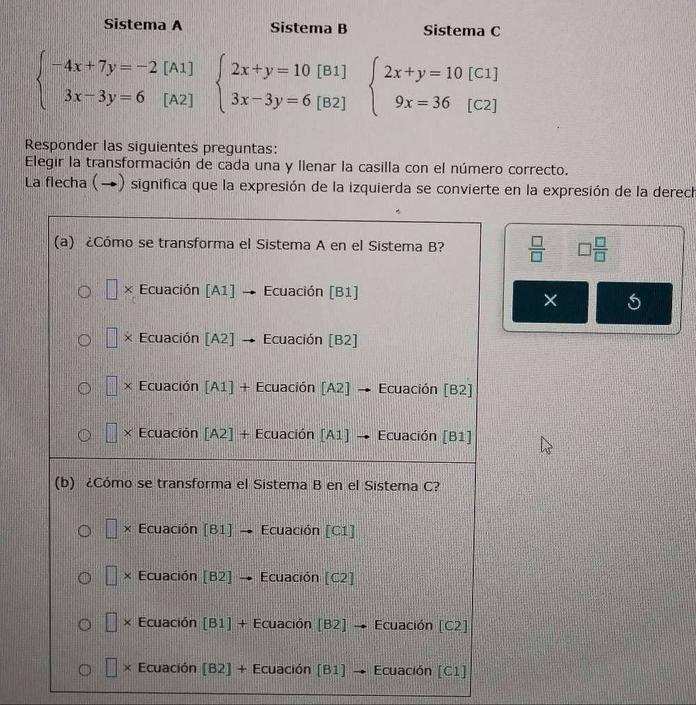 Sistema A Sistema B Sistema C
beginarrayl -4x+7y=-2[A1] 3x-3y=6[A2]endarray. beginarrayl 2x+y=10[B1] 3x-3y=6[B2]endarray. beginarrayl 2x+y=10[C1] 9x=36[C2]endarray.
Responder las siguientes preguntas:
Elegir la transformación de cada una y Ilenar la casilla con el número correcto.
La flecha (→) significa que la expresión de la izquierda se convierte en la expresión de la derech
 □ /□   □  □ /□  
× S