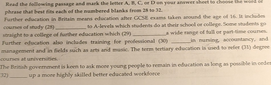 Read the following passage and mark the letter A, B, C, or D on your answer sheet to choose the word or 
phrase that best fits each of the numbered blanks from 28 to 32. 
Further education in Britain means education after GCSE exams taken around the age of 16. It includes 
courses of study (28) _to A-levels which students do at their school or college. Some students go 
straight to a college of further education which (29)_ a wide range of full or part-time courses. 
Further education also includes training for professional (30) _in nursing, accountancy, and 
management and in fields such as arts and music. The term tertiary education is used to refer (31) degree 
courses at universities. 
The British government is keen to ask more young people to remain in education as long as possible in order 
32) _up a more highly skilled better educated workforce