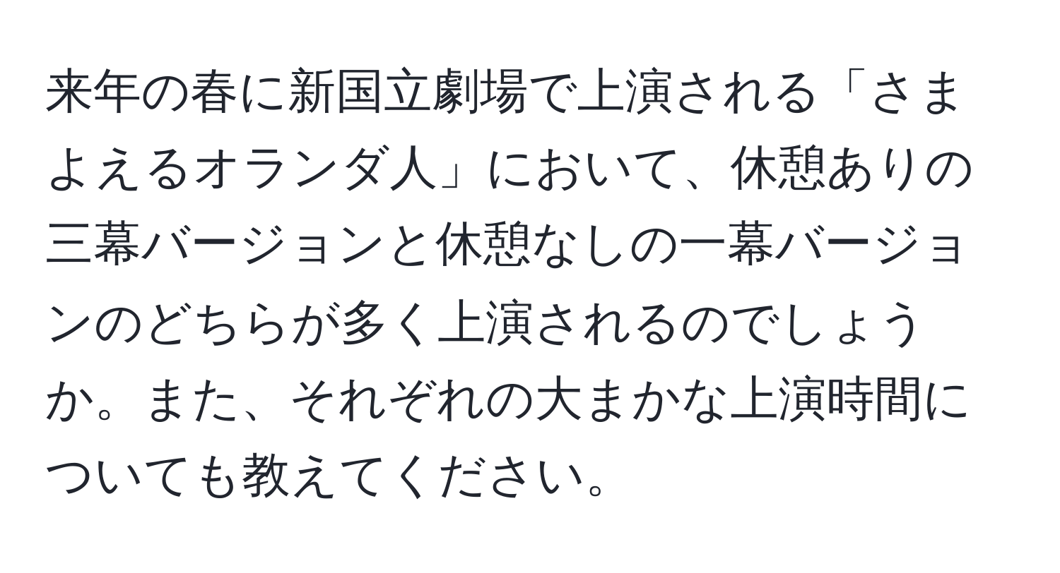 来年の春に新国立劇場で上演される「さまよえるオランダ人」において、休憩ありの三幕バージョンと休憩なしの一幕バージョンのどちらが多く上演されるのでしょうか。また、それぞれの大まかな上演時間についても教えてください。