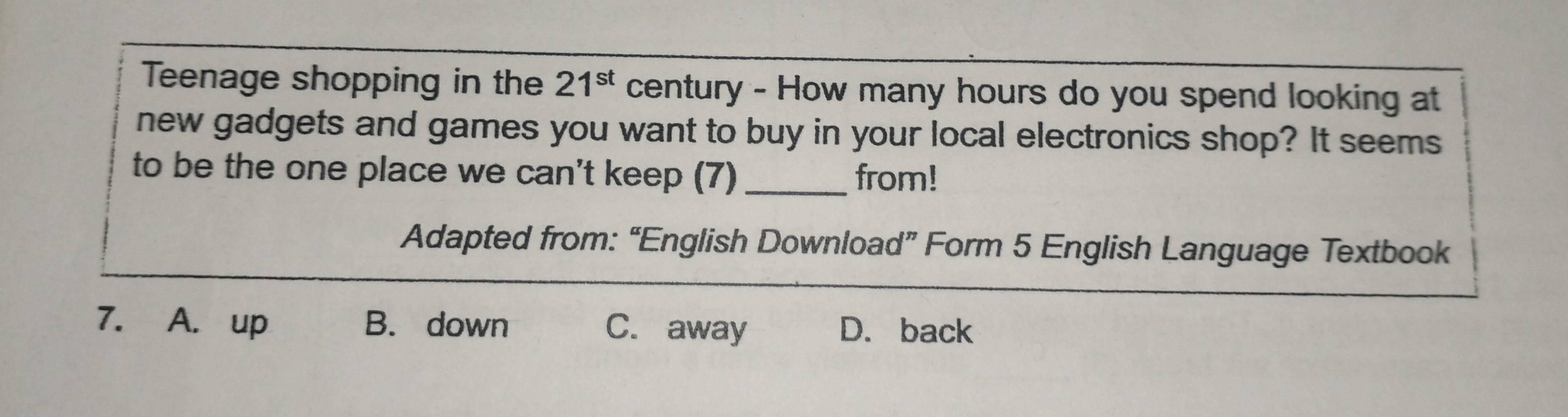 Teenage shopping in the 21^(st) century - How many hours do you spend looking at
new gadgets and games you want to buy in your local electronics shop? It seems
to be the one place we can't keep (7) _from!
Adapted from: “English Download” Form 5 English Language Textbook
7. A. up B. down C. away D. back