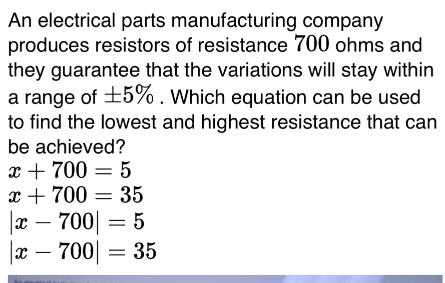 An electrical parts manufacturing company
produces resistors of resistance 700 ohms and
they guarantee that the variations will stay within
a range of ±5%. Which equation can be used
to find the lowest and highest resistance that can
be achieved?
x+700=5
x+700=35
|x-700|=5
|x-700|=35