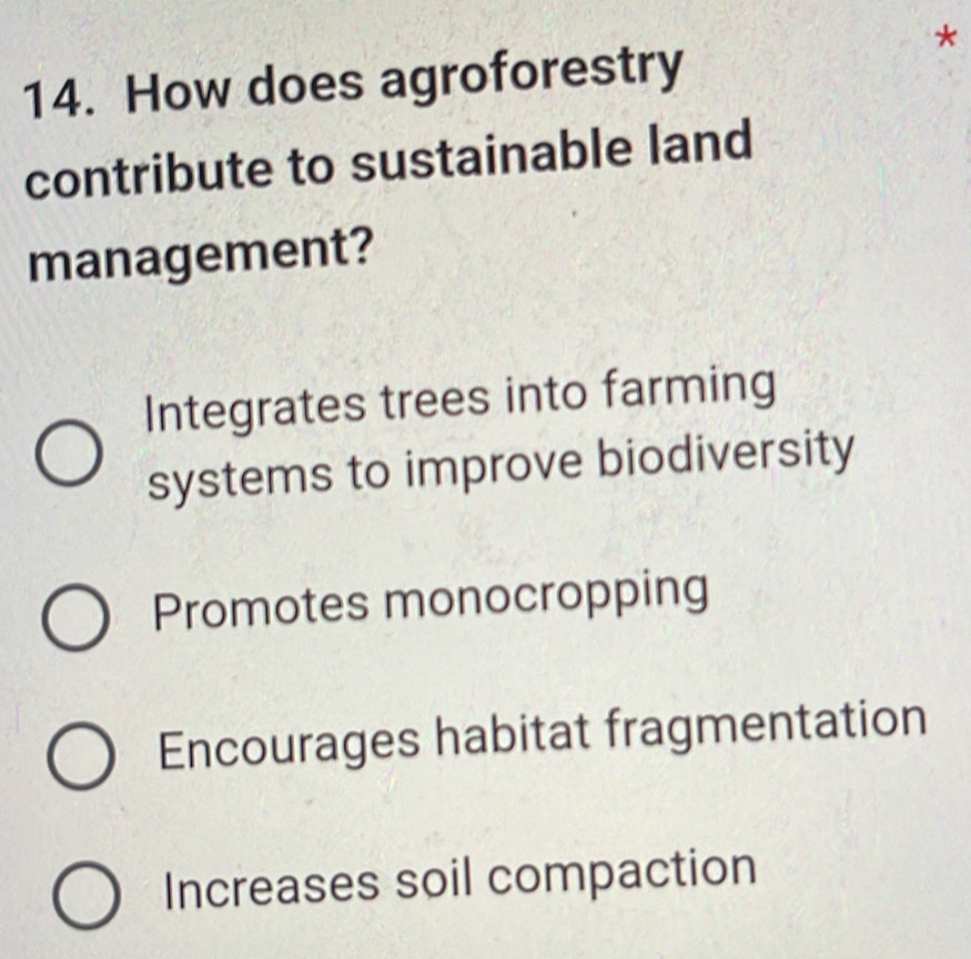 How does agroforestry
contribute to sustainable land
management?
Integrates trees into farming
systems to improve biodiversity
Promotes monocropping
Encourages habitat fragmentation
Increases soil compaction