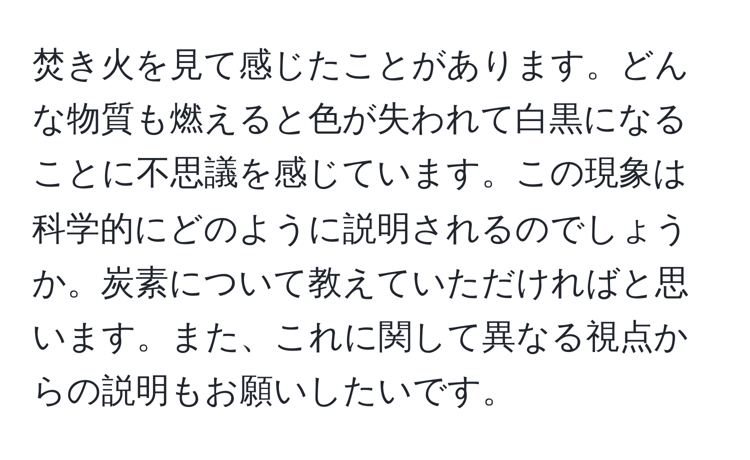 焚き火を見て感じたことがあります。どんな物質も燃えると色が失われて白黒になることに不思議を感じています。この現象は科学的にどのように説明されるのでしょうか。炭素について教えていただければと思います。また、これに関して異なる視点からの説明もお願いしたいです。