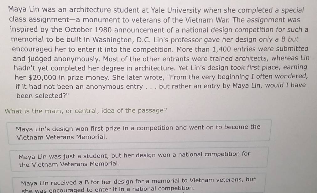 Maya Lin was an architecture student at Yale University when she completed a special
class assignment—a monument to veterans of the Vietnam War. The assignment was
inspired by the October 1980 announcement of a national design competition for such a
memorial to be built in Washington, D.C. Lin's professor gave her design only a B but
encouraged her to enter it into the competition. More than 1,400 entries were submitted
and judged anonymously. Most of the other entrants were trained architects, whereas Lin
hadn't yet completed her degree in architecture. Yet Lin's design took first place, earning
her $20,000 in prize money. She later wrote, "From the very beginning I often wondered,
if it had not been an anonymous entry . . . but rather an entry by Maya Lin, would I have
been selected?"
What is the main, or central, idea of the passage?
Maya Lin's design won first prize in a competition and went on to become the
Vietnam Veterans Memorial.
Maya Lin was just a student, but her design won a national competition for
the Vietnam Veterans Memorial.
Maya Lin received a B for her design for a memorial to Vietnam veterans, but
she was encouraged to enter it in a national competition.