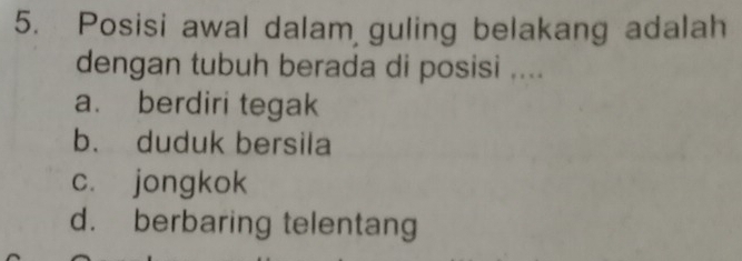 Posisi awal dalam guling belakang adalah
dengan tubuh berada di posisi ....
a. berdiri tegak
b. duduk bersila
c. jongkok
d. berbaring telentang