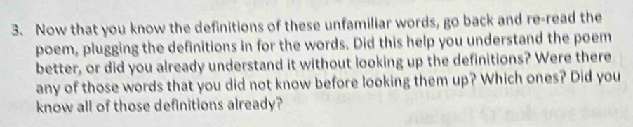 Now that you know the definitions of these unfamiliar words, go back and re-read the 
poem, plugging the definitions in for the words. Did this help you understand the poem 
better, or did you already understand it without looking up the definitions? Were there 
any of those words that you did not know before looking them up? Which ones? Did you 
know all of those definitions already?