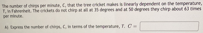 The number of chirps per minute, C, that the tree cricket makes is linearly dependent on the temperature,
T, in Fahrenheit. The crickets do not chirp at all at 35 degrees and at 50 degrees they chirp about 63 times
per minute. 
A) Express the number of chirps, C, in terms of the temperature, T. C=□